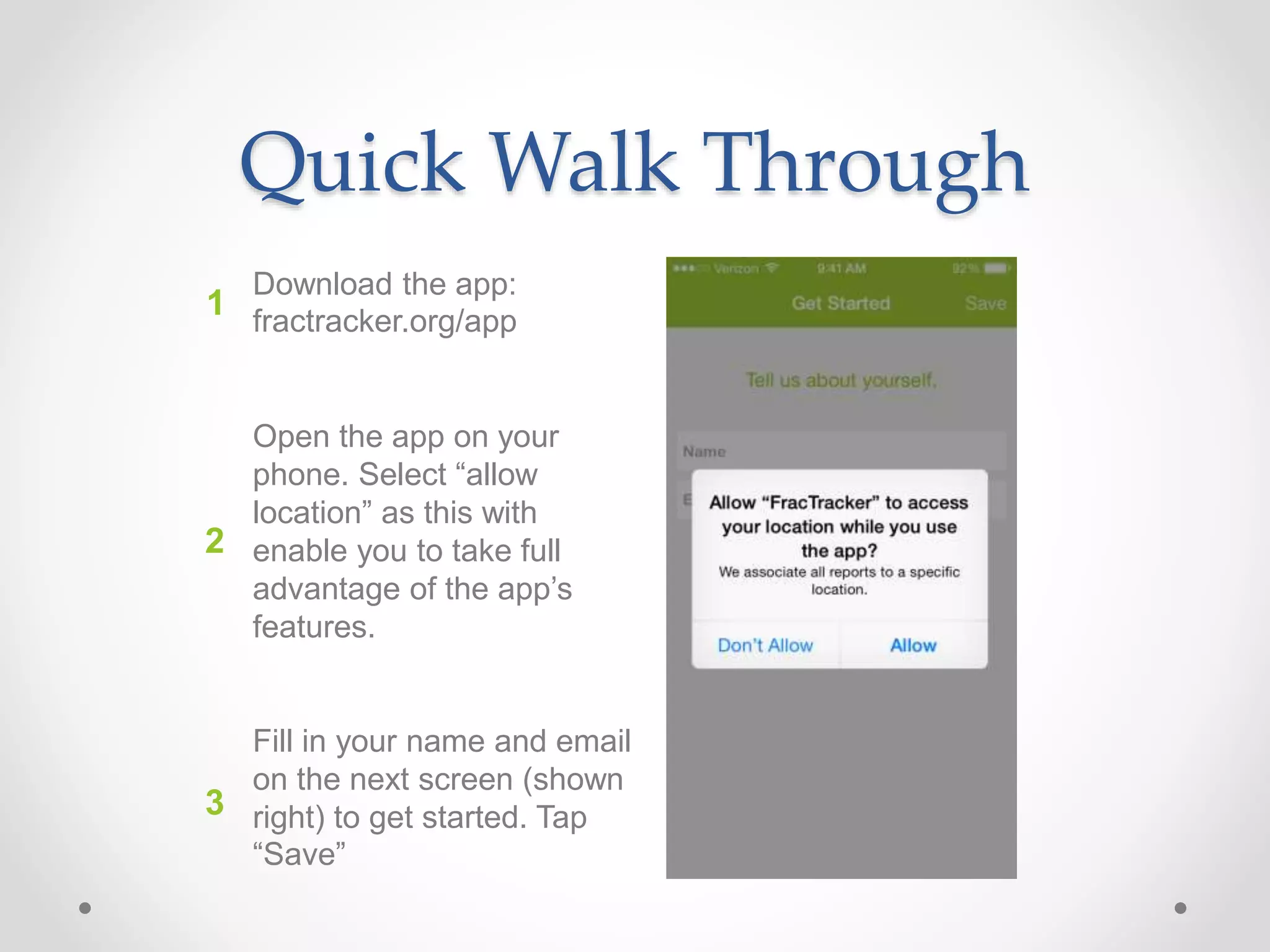 Quick Walk Through
Download the app:
fractracker.org/app
Open the app on your
phone. Select “allow
location” as this with
enable you to take full
advantage of the app’s
features.
Fill in your name and email
on the next screen (shown
right) to get started. Tap
“Save”
1
2
3
 