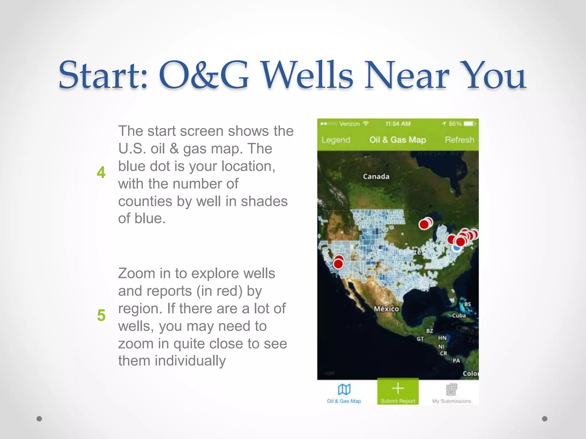 Start: O&G Wells Near You
The start screen shows the
U.S. oil & gas map. The
blue dot is your location,
with the number of
counties by well in shades
of blue.
4
5
Zoom in to explore wells
and reports (in red) by
region. If there are a lot of
wells, you may need to
zoom in quite close to see
them individually
 