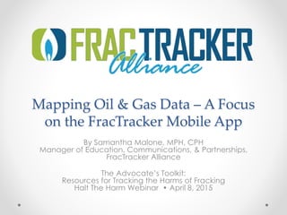 Mapping Oil & Gas Data – A Focus
on the FracTracker Mobile App
By Samantha Malone, MPH, CPH
Manager of Education, Communications, & Partnerships,
FracTracker Alliance
The Advocate’s Toolkit:
Resources for Tracking the Harms of Fracking
Halt The Harm Webinar • April 8, 2015
 