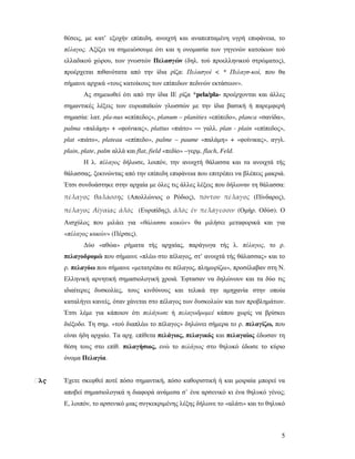 5
θέσεις, µε κατ’ εξοχήν επίπεδη, ανοιχτή και αναπεπταµένη υγρή επιφάνεια, το
πέλαγος. Αξίζει να σηµειώσουµε ότι και η ονοµασία των γηγενών κατοίκων τού
ελλαδικού χώρου, των γνωστών Πελασγών (δηλ. τού προελληνικού στρώµατος),
προέρχεται πιθανότατα από την ίδια ρίζα: Πελασγοί < * Πελαγσ-κοί, που θα
σήµαινε αρχικά «τους κατοίκους των επίπεδων πεδινών εκτάσεων».
Ας σηµειωθεί ότι από την ίδια ΙΕ ρίζα *pela/pla- προέρχονται και άλλες
σηµαντικές λέξεις των ευρωπαϊκών γλωσσών µε την ίδια βασική ή παρεµφερή
σηµασία: λατ. pla-nus «επίπεδος», planum – planities «επίπεδο», planca «σανίδα»,
palma «παλάµη» + «φοίνικας», plattus «πιάτο» ― γαλλ. plan - plain «επίπεδος»,
plat «πιάτο», plateau «επίπεδο», palme – paume «παλάµη» + «φοίνικας», αγγλ.
plain, plate, palm αλλά και flat, field «πεδίο» –γερµ. flach, Feld.
Η λ. πέλαγος δήλωσε, λοιπόν, την ανοιχτή θάλασσα και τα ανοιχτά τής
θάλασσας, ξεκινώντας από την επίπεδη επιφάνεια που επιτρέπει να βλέπεις µακριά.
Έτσι συνδυάστηκε στην αρχαία µε όλες τις άλλες λέξεις που δήλωναν τη θάλασσα:
πέλαγος θαλάσσης (Απολλώνιος ο Ρόδιος), πόντου πέλαγος (Πίνδαρος),
πέλαγος Αἰγαίας ἁλός (Ευριπίδης), ἁλός ἐν πελάγεσσιν (Οµήρ. Οδύσ). Ο
Αισχύλος που µιλάει για «θάλασσα κακών» θα µιλήσει µεταφορικά και για
«πέλαγος κακών» (Πέρσες).
∆ύο «αθώα» ρήµατα τής αρχαίας, παράγωγα τής λ. πέλαγος, το ρ.
πελαγοδροµώ που σήµαινε «πλέω στο πέλαγος, στ’ ανοιχτά τής θάλασσας» και το
ρ. πελαγόω που σήµαινε «µετατρέπω σε πέλαγος, πληµυρίζω», προσέλαβαν στη Ν.
Ελληνική αρνητική σηµασιολογική χροιά. Έφτασαν να δηλώνουν και τα δύο τις
ιδιαίτερες δυσκολίες, τους κινδύνους και τελικά την αµηχανία στην οποία
καταλήγει κανείς, όταν χάνεται στο πέλαγος των δυσκολιών και των προβληµάτων.
Έτσι λέµε για κάποιον ότι πελάγωσε ή πελαγοδροµεί κάπου χωρίς να βρίσκει
διέξοδο. Τη σηµ. «τού διαπλέω το πέλαγος» δηλώνει σήµερα το ρ. πελαγίζω, που
είναι ήδη αρχαίο. Τα αρχ. επίθετα πελάγιος, πελαγικός και πελαγαίος έδωσαν τη
θέση τους στο επίθ. πελαγήσιος, ενώ το πελάγιος στο θηλυκό έδωσε το κύριο
όνοµα Πελαγία.
ἃλς Έχετε σκεφθεί ποτέ πόσο σηµαντική, πόσο καθοριστική ή και µοιραία µπορεί να
αποβεί σηµασιολογικά η διαφορά ανάµεσα σ’ ένα αρσενικό κι ένα θηλυκό γένος;
Ε, λοιπόν, το αρσενικό µιας συγκεκριµένης λέξης δήλωνε το «αλάτι» και το θηλυκό
 