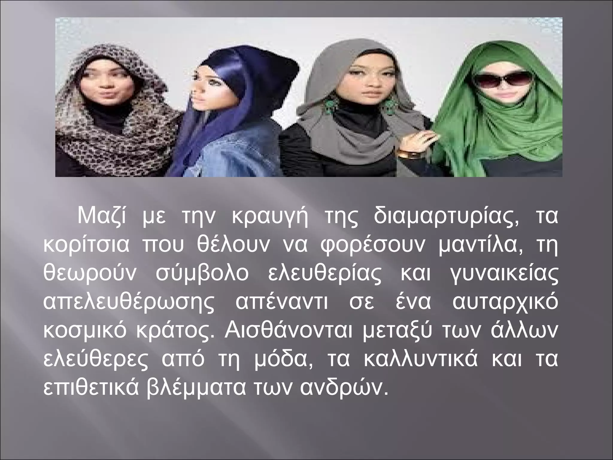 Μαζί με την κραυγή της διαμαρτυρίας, τα
κορίτσια που θέλουν να φορέσουν μαντίλα, τη
θεωρούν σύμβολο ελευθερίας και γυναικείας
απελευθέρωσης απέναντι σε ένα αυταρχικό
κοσμικό κράτος. Αισθάνονται μεταξύ των άλλων
ελεύθερες από τη μόδα, τα καλλυντικά και τα
επιθετικά βλέμματα των ανδρών.
 