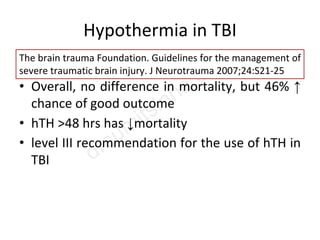 Hypothermia in TBI
• 13 Trials- Level II (6) and Level III (7)
• Overall, no difference in mortality, but 46% ↑
chance of good outcome
• hTH >48 hrs has ↓mortality
• level III recommendation for the use of hTH in
TBI
The brain trauma Foundation. Guidelines for the management of
severe traumatic brain injury. J Neurotrauma 2007;24:S21-25
 