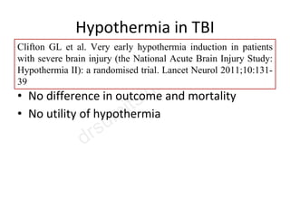 Hypothermia in TBI
• Pts enrolled within 2-2.5 hrs- 33°x 48 hrs
• 232 pts- 119 (hTH)/113 (NT)
• No difference in outcome and mortality
• No utility of hypothermia
Clifton GL et al. Very early hypothermia induction in patients
with severe brain injury (the National Acute Brain Injury Study:
Hypothermia II): a randomised trial. Lancet Neurol 2011;10:131-
39
 