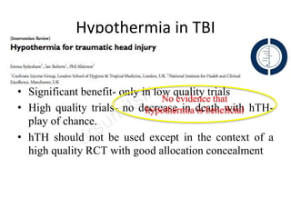 Hypothermia in TBI
• 23 RCT- 1614 pts
• Significant benefit- only in low quality trials
• High quality trials- no decrease in death with hTH-
play of chance.
• hTH should not be used except in the context of a
high quality RCT with good allocation concealment
No evidence that
hypothermia is beneficial
 