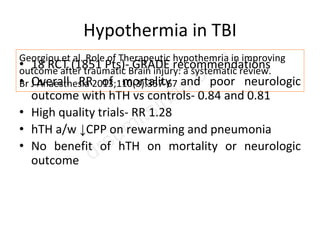 Hypothermia in TBI
• 18 RCT (1851 Pts)- GRADE recommendations
• Overall RR of mortality and poor neurologic
outcome with hTH vs controls- 0.84 and 0.81
• High quality trials- RR 1.28
• hTH a/w ↓CPP on rewarming and pneumonia
• No benefit of hTH on mortality or neurologic
outcome
Georgiou et al. Role of Therapeutic hypothemria in improving
outcome after traumatic Brain injury: a systematic review.
Br J Anaesthesia 2013;110(3):357-67
 