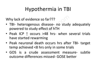 Hypothermia in TBI
Why lack of evidence so far???
• TBI- heterogenous disease- no study adequately
powered to study effect of hTH
• Peak ICP ↑ occurs >48 hrs- when several trials
have started rewarming
• Peak neuronal death occurs hrs after TBI- target
temp achieved <8 hrs only in some trials
• GOS is a crude assessment measure- subtle
outcome differences missed- GOSE better
 