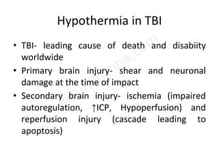 Hypothermia in TBI
• TBI- leading cause of death and disabiity
worldwide
• Primary brain injury- shear and neuronal
damage at the time of impact
• Secondary brain injury- ischemia (impaired
autoregulation, ↑ICP, Hypoperfusion) and
reperfusion injury (cascade leading to
apoptosis)
 