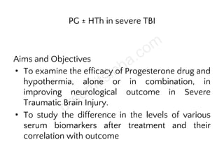 PG ± HTh in severe TBI
Aims and Objectives
• To examine the efficacy of Progesterone drug and
hypothermia, alone or in combination, in
improving neurological outcome in Severe
Traumatic Brain Injury.
• To study the difference in the levels of various
serum biomarkers after treatment and their
correlation with outcome
 