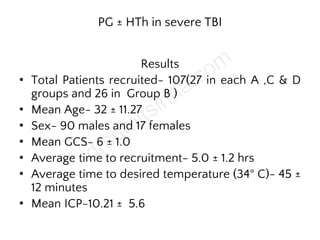 PG ± HTh in severe TBI
Results
• Total Patients recruited- 107(27 in each A ,C & D
groups and 26 in Group B )
• Mean Age- 32 ± 11.27
• Sex- 90 males and 17 females
• Mean GCS- 6 ± 1.0
• Average time to recruitment- 5.0 ± 1.2 hrs
• Average time to desired temperature (34° C)- 45 ±
12 minutes
• Mean ICP-10.21 ± 5.6
 