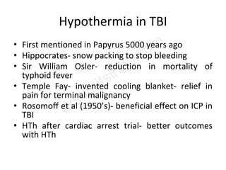 Hypothermia in TBI
• First mentioned in Papyrus 5000 years ago
• Hippocrates- snow packing to stop bleeding
• Sir William Osler- reduction in mortality of
typhoid fever
• Temple Fay- invented cooling blanket- relief in
pain for terminal malignancy
• Rosomoff et al (1950’s)- beneficial effect on ICP in
TBI
• HTh after cardiac arrest trial- better outcomes
with HTh
 