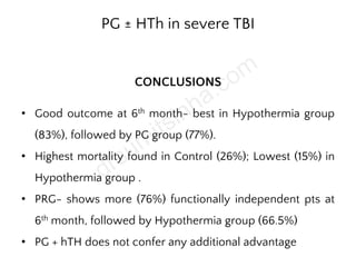 PG ± HTh in severe TBI
CONCLUSIONS
• Good outcome at 6th month- best in Hypothermia group
(83%), followed by PG group (77%).
• Highest mortality found in Control (26%); Lowest (15%) in
Hypothermia group .
• PRG- shows more (76%) functionally independent pts at
6th month, followed by Hypothermia group (66.5%)
• PG + hTH does not confer any additional advantage
 