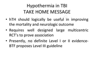 Hypothermia in TBI
TAKE HOME MESSAGE
• hTH should logically be useful in improving
the mortality and neurologic outcome
• Requires well designed large multicentric
RCT’s to prove association
• Presently, no definite Level I or II evidence-
BTF proposes Level III guideline
 