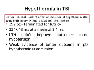 Hypothermia in TBI
NABIS:H trial
• 392 pts- terminated for futility
• 33° x 48 hrs at a mean of 8.4 hrs
• hTH didn’t improve outcome+ more
hypotension
• Weak evidence of better outcome in pts
hypothermic at admission
Clifton GL et al. Lack of effect of induction of hypothermia after
acute brain injury. N Engl J Med 2001;344:556-63
 