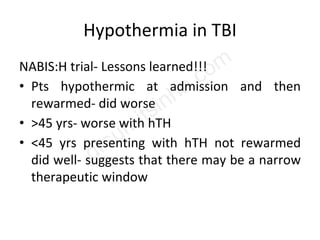 Hypothermia in TBI
NABIS:H trial- Lessons learned!!!
• Pts hypothermic at admission and then
rewarmed- did worse
• >45 yrs- worse with hTH
• <45 yrs presenting with hTH not rewarmed
did well- suggests that there may be a narrow
therapeutic window
 