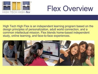 High Tech High Flex is an independent learning program based on the design principles of personalization, adult world connection, and a common intellectual mission. Flex blends home-based independent study, online learning, and face-to-face experiences. Flex Overview 