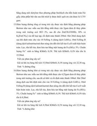 bằng dung môi dietylete theo phương pháp Sochlech cho đến hoàn toàn.Túi
  giấy chứa phần bột sữa sau khi trích ly được đuổi sạch ete cân được là 5,755
  gam.
15.Hàm lượng đường tổng có trong trái cây được xác định bằng phương pháp
  Bertran như sau: mẫu sau khi đồng nhất được cân 5gam đem đi thủy phân
  trong môi trường axit HCl 2%, sau đó cho Zn(CH 3COOH)2 30% và
  K4[Fe(CN)6] vào để loại tạp, rồi định mức thành 250ml. Hút 20ml dung dịch
  sau khi định mức cho vào 10 Felling A (dung dịch CuSO 4), 10ml Felling B
  (dung dịch kalinatritactrat) đun nóng cho đến khi kết tủa Cu 2O xuất hiện hoàn
  toàn. Lọc, rữa kết tủa, đem hòa tan bằng một lượng dư Fe 2(SO4)3 5%. Chuẩn
  lượng Fe2+ sinh ra bằng KMnO4 0,1N. Thể tích KMnO4 0,1N tiêu tốn là
  15,50ml.
   Viết các phản ứng xãy ra?
   Giã sử khi tra bảng thể tích 15,50ml KMnO 4 0,1N tương ứng với 22,30 mg.
   Tính % đường tổng
16.Hàm lượng đường khử có trong trái cây được xác định bằng phương pháp
  Bertran như sau: mẫu sau khi đồng nhất được cân 4,25gam đem đi thủy phân
  trong môi trường cồn, sau đó cô khô và rồi định mức thành 100ml. Hút 20ml
  dung dịch sau khi định mức cho vào 10 Felling A (dung dịch CuSO 4), 10ml
  Felling B (dung dịch kalinatritactrat) đun nóng cho đến khi kết tủa Cu 2O xuất
  hiện hoàn toàn. Lọc, rữa kết tủa, đem hòa tan bằng một lượng dư Fe 2(SO4)3
  5%. Chuẩn lượng Fe2+ sinh ra bằng KMnO4 0,1N. Thể tích KMnO4 0,1N tiêu
  tốn là 8,50ml.
   Viết các phản ứng xãy ra?
   Giã sử khi tra bảng thể tích 8,50ml KMnO4 0,1N tương ứng với 12,10 mg.
   Tính % đường khử
 