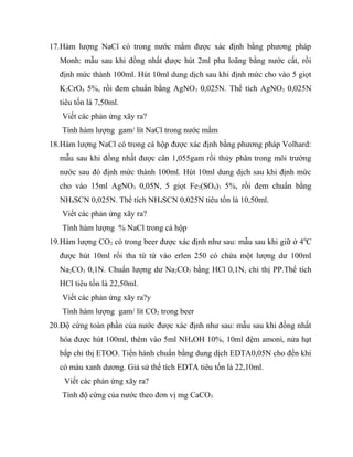 17.Hàm lượng NaCl có trong nước mắm được xác định bằng phương pháp
   Monh: mẫu sau khi đồng nhất được hút 2ml pha loãng bằng nước cất, rồi
   định mức thành 100ml. Hút 10ml dung dịch sau khi định mức cho vào 5 giọt
   K2CrO4 5%, rồi đem chuẩn bằng AgNO3 0,025N. Thể tích AgNO3 0,025N
   tiêu tốn là 7,50ml.
   Viết các phản ứng xãy ra?
   Tính hàm lượng gam/ lít NaCl trong nước mắm
18.Hàm lượng NaCl có trong cá hộp được xác định bằng phương pháp Volhard:
   mẫu sau khi đồng nhất được cân 1,055gam rồi thủy phân trong môi trường
   nước sau đó định mức thành 100ml. Hút 10ml dung dịch sau khi định mức
   cho vào 15ml AgNO3 0,05N, 5 giọt Fe2(SO4)3 5%, rồi đem chuẩn bằng
   NH4SCN 0,025N. Thể tích NH4SCN 0,025N tiêu tốn là 10,50ml.
   Viết các phản ứng xãy ra?
   Tính hàm lượng % NaCl trong cá hộp
19.Hàm lượng CO2 có trong beer được xác định như sau: mẫu sau khi giữ ở 4 0C
   được hút 10ml rồi tha từ từ vào erlen 250 có chứa một lượng dư 100ml
   Na2CO3 0,1N. Chuẩn lượng dư Na2CO3 bằng HCl 0,1N, chỉ thị PP.Thể tích
   HCl tiêu tốn là 22,50ml.
   Viết các phản ứng xãy ra?y
   Tính hàm lượng gam/ lít CO2 trong beer
20.Độ cứng toàn phần của nước được xác định như sau: mẫu sau khi đồng nhất
   hóa được hút 100ml, thêm vào 5ml NH4OH 10%, 10ml đệm amoni, nửa hạt
   bắp chỉ thị ETOO. Tiến hành chuẩn bằng dung dịch EDTA0,05N cho đến khi
   có màu xanh dương. Giả sử thể tích EDTA tiêu tốn là 22,10ml.
    Viết các phản ứng xãy ra?
   Tính độ cứng của nước theo đơn vị mg CaCO3
 