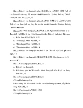 Bài 16 Tính pH của dung dịch gồm NH4OH 0,1M và NH4Cl 0,1M. Tính pH
của dung dịch này thay đổi như thế nào khi thêm vào 1lít dung dịch này 200ml
HCl 0,1N. Cho pKNH4OH= 4,75
    Bài 17 Tính pH của dung dịch gồm CH3COOH 0,1M và CH3COONa 0,1M.
Tính pH của dung dịch này thay đổi như thế nào khi thêm vào 1lít dung dịch này
100ml NaOH 0,1N
    Bài 18 Cho 500ml dung dịch CH3COOH 0,1M. Người ta thêm thêm từ từ
dung dịch NaOH 0,1N vào 500ml dung dịch trên. Tính pH ở các thời điểm sau:
    a. Thêm được 100ml NaOH 0,1N
    b. Thêm được 300ml NaOH 0,1N
    c. Thêm được 500ml NaOH 0,1N
    d. Thêm được 600ml NaOH 0,1N
    Bài 19 Tính pH của dung dịch Na2B4O7 0,1M. Cho axit H3BO3 có pk1= a và
mpk2 = b
    Bài 20 Tính pH của dung dịch CH3COONH4 0,1M. Cho pkCH3COOH= 4,75,
pkNH4OH= 4,75
    Bài 21. Cho dung dịch CH3COOH 0,1M
    a. Tính pH của dung dịch
    b. Tinh lượng gam NaOH cho vào 500ml dung dịch trên, để pH của dung
       dịch đạt 5,12
    Bài 22. Cho dung dịch CH3COOH 0,5M
    aTính pH của dung dịch
    b.Tinh lượng thể tích NaOH 1M cho vào 700ml dung dịch trên, để pH của
    dung dịch đạt 5,12
    Bài 23. Cho dung dịch NH4OH 0,5M
    aTính pH của dung dịch
 