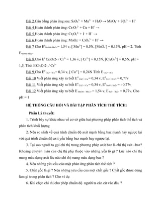 Bài 2 Cân bằng phản ứng sau: S2O82- + Mn2+ + H2O → MnO4- + SO42- + H+
     Bài 4 Hoàn thành phản ứng: Cr2O72- + Cu + H+ →
     Bài 5 Hoàn thành phản ứng: Cr2O72- + I- + H+ →
     Bài 6 Hoàn thành phản ứng: MnO4- + C2O42- + H+ →
     Bài 7 Cho E0MnO4-/Mn2+= 1,54 v, [ Mn2+] = 0,5N, [MnO4-] = 0,15N, pH = 2. Tính
EMnO4-/Mn2+
     Bài 8 Cho E0 Cr2O72- / Cr3+ = 1,36 v, [ Cr3+] = 0,15N, [Cr2O7 2-] = 0,5N, pH =
1,5. Tính E Cr2O72- / Cr3+
     Bài 9 Cho E0 Cu2+ / Cu = 0,34 v, [ Cu2+] = 0,24N Tính E Cu2+ / Cu
     Bài 10 Viết phản ứng xãy ra biết E0 Cu2+ / Cu = 0,34 v, E0 Fe3+ / Fe2+ = 0,77v
     Bài 11 Viết phản ứng xãy ra biết E0 Cu2+ / Cu = 0,34 v, E0 Sn4+ / Sn2+ = - 0,77v
     Bài 12 Viết phản ứng xãy ra biết E MnO4- / Mn 2+ = 1,54 v, E Fe3+ / Fe2+ = 0,77v. Cho
pH = 1

     HỆ THỐNG CÂU HỎI VÀ BÀI TẬP PHÂN TÍCH THỂ TÍCH:

       Phần Lý thuyết:
     1. Trình bày sự khác nhau về cơ sở giữa hai phương pháp phân tích thể tích và
phân tích khối lượng
     2. Nêu so sánh về quá trình chuẩn độ axit mạnh bằng baz mạnh hay ngược lại
với quá trình chuẩn độ axit yếu bằng baz mạnh hay ngược lại.
     3. Tại sao người ta gọi chỉ thị trong phương pháp axit baz là chỉ thị axit –baz?
Khoảng chuyển màu của chị thị phụ thuộc vào những yếu tố gì ? Lúc nào chỉ thị
mang màu dạng axit lúc nào chỉ thị mang màu dạng baz ?
     4. Nêu những yêu cầu của một phản ứng phân tích thể tích ?
     5. Chất gốc là gì ? Nêu những yêu cầu của một chất gốc ? Chất gốc được dùng
làm gì trong phân tích ? Cho ví dụ
     6. Khi chọn chỉ thị cho phép chuẩn độ người ta căn cứ vào đâu ?
 