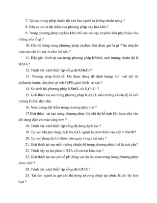 7. Tại sao trong phép chuẩn độ axit baz người ta không chuẩn nóng ?
     8. Nêu cơ sở và đặt điểm của phương pháp oxy hóa khử ?
     9. Trong phương pháp oxyhóa khử, thế của các cặp oxyhóa khử phụ thuộc vào
những yếu tố gì ?
     10. Chỉ thị dùng trong phương pháp oxyhóa khử được gọi là gì ? Sự chuyển
màu của chỉ thị xảy ra như thế nào ?
     11. Hãy giải thích tại sao trong phương pháp KMnO 4 môi trường chuẩn độ là
H2SO4 ?
     12. Trình bày cách thiết lập nồng độ KMnO4 ?
     13. Phương pháp K2Cr2O7 khi được dùng để định lượng Fe 2+ với chỉ thị
diphenàylamin, cần phải có mặt H3PO4,giải thích tại sao ?
     14. So sánh hai phương pháp KMnO4 và K2Cr2O7 ?
     15. Giải thích tại sao trong phương pháp K2Cr2O7 môi trường chuẩn độ là môi
trường H2SO4 đậm đặc
     16. Nêu những đặt điểm trong phương pháp Iod ?
     17.Giải thích tại sao trong phương pháp Iod chỉ thị hồ tinh bột được cho vào
khi dung dịch có màu vàng rơm ?
     18. Trình bày cách thiết lập nồng độ dung dịch Iod ?
     19. Tại sao khi pha dung dịch Na2S2O3 người ta phải thêm vào một ít NaOH?
     20. Tại sao dung dịch I2 được bảo quản trong chai màu ?
     21. Giải thích tại sao môi trường chuẩn độ trong phương pháp Iod là axit yếu?
     22. Trình bày sự tạo phức EDTA với cation kim loại ?
     23. Giải thích tại sao yếu tố pH đóng vai trò rất quan trong trong phương pháp
phức chất ?
     24. Trình bày cách thiết lập nồng độ EDTA ?
     25. Tại sao người ta gọi chỉ thị trong phương pháp tạo phức là chỉ thị kim
loại ?
 