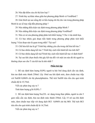 26. Nêu đặt điểm của chỉ thị kim loại ?
    27. Trình bày sự khác nhau giữa hai phương pháp Morh và VordHard ?
    28. Giải thích tại sao nồng độ và liều lượng chỉ thị cho vào trong phương pháp
Morh là sai số trực tiếp đến phương pháp ?
    29. Nêu những điều kiện xác định trong phương pháp Morh ?
    30. Nêu những điều kiện xác định trong phương pháp VordHard?
    31. Nêu cơ sở của phương pháp phân tích khối lượng ? Cho ví dụ minh họa.
    32. Có bao nhiêu giai đoạn tiến hành trong phương pháp phân tích khối
lượng ? Giai đoạn nào là quan trong nhất ? Tại sao?
    33. Chế hóa kết tủa là gì? Trình bày những yêu cầu trong chế hóa kết tủa ?
    34. Có bao nhiêu dạng kết tủa ? Trình bày cách tiến hành kết tủa tinh thể?
    35. Có bao nhiêu dạng kết tủa?Trình bày cách tiến hành kết tủa vô định hình?
    36. Tại sao khi chọn thuốc thử gây kết tủa đối với một ion nào đó thì người ta
thường chọn sao cho T của kết tủa là nhỏ nhất ?

                                              Phần bài tập

    1. Để xác định hàm lượng H3PO4 người ta hút 5ml dung dịch cần xác định,
hòa tan định mức thành 250ml. Lấy 10ml sau khi định mức, đem chuẩn trực tiếp
với NaOH 0,086N chỉ thị phenolphtalein. Thể tích NaOH tiêu tốn cho quá trình
chuẩn độ là 15,75ml.
    Viết các phản ứng xảy ra ?
    Tính hàm lượng g/lit H3PO4 ?

    2. Để xác định hàm lượng Na2CO3 sử dụng trong thực phẩm, người ta cân 5
gam mẫu cần xác định, hòa tan định mức thành 250ml. Lấy 15 ml sau khi định
mức, đem chuẩn trực tiếp với dung dịch HCl 0,096N chỉ thị MO. Thể tích HCl
tiêu tốn cho quá trình chuẩn độ là 14,75ml.
    Viết các phản ứng xảy ra ?
 