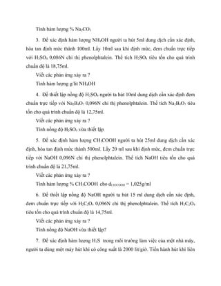 Tính hàm lượng % Na2CO3

    3. Để xác định hàm lượng NH4OH người ta hút 5ml dung dịch cần xác định,
hòa tan định mức thành 100ml. Lấy 10ml sau khi định mức, đem chuẩn trực tiếp
với H2SO4 0,086N chỉ thị phenolphtalein. Thể tích H 2SO4 tiêu tốn cho quá trình
chuẩn độ là 18,75ml.
    Viết các phản ứng xảy ra ?
    Tính hàm lượng g/lit NH4OH

    4. Để thiết lập nồng độ H2SO4 người ta hút 10ml dung dịch cần xác định đem
chuẩn trực tiếp với Na2B4O7 0,096N chỉ thị phenolphtalein. Thể tích Na2B4O7 tiêu
tốn cho quá trình chuẩn độ là 12,75ml.
    Viết các phản ứng xảy ra ?
    Tính nồng độ H2SO4 vừa thiết lập

    5. Để xác định hàm lượng CH3COOH người ta hút 25ml dung dịch cần xác
định, hòa tan định mức thành 500ml. Lấy 20 ml sau khi định mức, đem chuẩn trực
tiếp với NaOH 0,096N chỉ thị phenolphtalein. Thể tích NaOH tiêu tốn cho quá
trình chuẩn độ là 21,75ml.
    Viết các phản ứng xảy ra ?
    Tính hàm lượng % CH3COOH cho dCH3COOH = 1,025g/ml

    6. Để thiết lập nồng độ NaOH người ta hút 15 ml dung dịch cần xác định,
đem chuẩn trực tiếp với H2C2O4 0,096N chỉ thị phenolphtalein. Thể tích H2C2O4
tiêu tốn cho quá trình chuẩn độ là 14,75ml.
    Viết các phản ứng xảy ra ?
    Tính nồng độ NaOH vừa thiết lập?

    7. Để xác định hàm lượng H 2S trong môi trường làm việc của một nhà máy,
người ta dùng một máy hút khí có công suất là 2000 lít/giờ. Tiến hành hút khí liên
 
