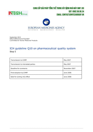 September 2015
EMA/CHMP/ICH/214732/2007
Committee for Human Medicinal Products
ICH guideline Q10 on pharmaceutical quality system
Step 5
Transmission to CHMP May 2007
Transmission to interested parties May 2007
Deadline for comments November 2007
Final adoption by CHMP June 2008
Date for coming into effect June 2008
 