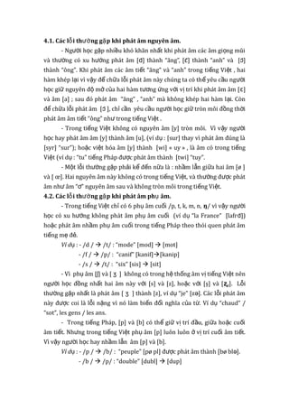 4.1. Các l i th ng g p khi phát âm nguyên âm.ỗ ườ ặ
- Ng i h c g p nhi u khó khăn nh t khi phát âm các âm gi ng mũiườ ọ ặ ề ấ ọ
và th ng có xu h ng phát âm [ườ ướ ɑ̃] thành “ăng”, [ɛ̃] thành “anh” và [ɔ̃]
thành “ông”. Khi phát âm các âm ti t “ăng” và “anh” trong ti ng Vi t , haiế ế ệ
hàm khép l i vì v y đ ch a l i phát âm này chúng ta có th yêu c u ng iạ ậ ể ữ ỗ ể ầ ườ
h c gi nguyên đ m c a hai hàm t ng ng v i v trí khi phát âm âm [ọ ữ ộ ở ủ ươ ứ ớ ị ɛ]
và âm [a] ; sau đó phát âm “ăng” , “anh” mà không khép hai hàm l i. Cònạ
đ ch a l i phát âm [ể ữ ỗ ɔ̃ ], ch c n yêu c u ng i h c gi tròn môi đ ng th iỉ ầ ầ ườ ọ ữ ồ ờ
phát âm âm ti t “ông” nh trong ti ng Vi t .ế ư ế ệ
- Trong ti ng Vi t không có nguyên âm [y] tròn môi. Vì v y ng iế ệ ậ ườ
h c hay phát âm âm [y] thành âm [u], (ví d : [sur] thay vì phát âm đúng làọ ụ
[syr] “sur”); ho c vi t hóa âm [y] thành [wi] «ặ ệ uy » , là âm có trong ti ngế
Vi t (ví d : “tu” ti ng Pháp đ c phát âm thành [twi] “tuy”.ệ ụ ế ượ
- M t l i th ng g p ph i k đ n n a là : nh m l n gi a hai âm [ø ]ộ ỗ ườ ặ ả ể ế ữ ầ ẫ ữ
và [ œ]. Hai nguyên âm này không có trong ti ng Vi t, và th ng đ c phátế ệ ườ ượ
âm nh âm “ ” nguyên âm sau và không tròn môi trong ti ng Vi t.ư ơ ế ệ
4.2. Các l i th ng g p khi phát âm ph âm.ỗ ườ ặ ụ
- Trong ti ng Vi t ch có 6 ph âm cu i /p, t, k, m, n,ế ệ ỉ ụ ố ŋ/ vì v y ng iậ ườ
h c có xu h ng không phát âm ph âm cu i (ví d “la France” [lafrọ ướ ụ ố ụ ɑ̃])
ho c phát âm nh m ph âm cu i trong ti ng Pháp theo thói quen phát âmặ ầ ụ ố ế
ti ng m đ .ế ẹ ẻ
Ví dụ : - /d /  /t/ : “mode” [mod]  [mot]
- /f /  /p/ : “canif” [kanif][kanip]
- /s /  /t/ : “six” [sis]  [sit]
- Vì ph âm [ụ ʃ] và [ ʒ ] không có trong h th ng âm v ti ng Vi t nênệ ố ị ế ệ
ng i h c đ ng nh t hai âm này v i [s] và [z], ho c v i [ş] và [ườ ọ ồ ấ ớ ặ ớ ʐ,]. L iỗ
th ng g p nh t là phát âm [ườ ặ ấ ʒ ] thành [z], ví d “je” [z ]. Các l i phát âmụ ə ỗ
này đ c coi là l i n ng vì nó làm bi n đ i nghĩa c a t .ượ ỗ ặ ế ổ ủ ừ Ví d “chaud” /ụ
“sot”, les gens / les ans.
- Trong ti ng Pháp, [p] và [b] có th gi v trí đ u, gi a ho c cu iế ể ữ ị ầ ữ ặ ố
âm ti t. Nh ng trong ti ng Vi t ph âm [p] luôn luôn v trí cu i âm ti t.ế ư ế ệ ụ ở ị ố ế
Vì v y ng i h c hay nh m l n âm [p] và [b].ậ ườ ọ ầ ẫ
Ví dụ : - /p /  /b/ : “peuple” [pø pl] đ c phát âm thành [bø bl ].ượ ə
- /b /  /p/ : “double” [dubl]  [dup]
 
