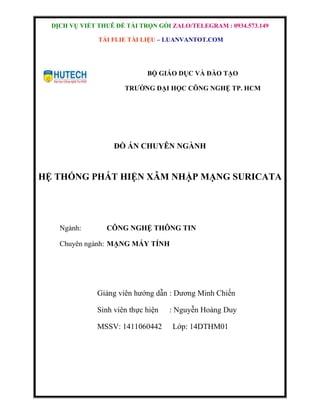 DỊCH VỤ VIẾT THUÊ ĐỀ TÀI TRỌN GÓI ZALO/TELEGRAM : 0934.573.149
TẢI FLIE TÀI LIỆU – LUANVANTOT.COM
BỘ GIÁO DỤC VÀ ĐÀO TẠO
TRƯỜNG ĐẠI HỌC CÔNG NGHỆ TP. HCM
ĐỒ ÁN CHUYÊN NGÀNH
HỆ THỐNG PHÁT HIỆN XÂM NHẬP MẠNG SURICATA
Ngành: CÔNG NGHỆ THÔNG TIN
Chuyên ngành: MẠNG MÁY TÍNH
Giảng viên hướng dẫn : Dương Minh Chiến
Sinh viên thực hiện : Nguyễn Hoàng Duy
MSSV: 1411060442 Lớp: 14DTHM01
 