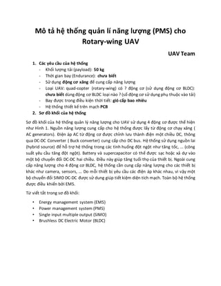Mô tả hệ thống quản lí năng lượng (PMS) cho
Rotary-wing UAV
UAV Team
1. Các yêu cầu của hệ thống
- Khối lượng tải (payload): 50 kg
- Thời gian bay (Endurance): chưa biết
- Sử dụng động cơ xăng để cung cấp năng lượng
- Loại UAV: quad-copter (rotary-wing) có ? động cơ (sử dụng động cơ BLDC):
chưa biết dùng động cơ BLDC loại nào ? (số động cơ sử dụng phụ thuộc vào tải)
- Bay được trong điều kiện thời tiết: gió cấp bao nhiêu
- Hệ thống thiết kế trên mạch PCB
2. Sơ đồ khối của hệ thống
Sơ đồ khối của hệ thống quản lý năng lượng cho UAV sử dụng 4 động cơ được thể hiện
như Hình 1. Nguồn năng lượng cung cấp cho hệ thống được lấy từ động cơ chạy xăng (
AC generators). Điện áp AC từ động cơ được chỉnh lưu thành điện một chiều DC, thông
qua DC-DC Converter ( Buck converter) cung cấp cho DC bus. Hệ thống sử dụng nguồn lai
(hybrid source) để hỗ trợ hệ thống trong các tình huống đột ngột như tăng tốc, ... (công
suất yêu cầu tăng đột ngột). Battery và supercapacitor có thể được sạc hoặc xả dự vào
một bộ chuyển đổi DC-DC hai chiều. Điều này giúp tăng tuổi thọ của thiết bị. Ngoài cung
cấp năng lượng cho 4 động cơ BLDC, hệ thống cần cung cấp năng lượng cho các thiết bị
khác như camera, sensors, ... Do mỗi thiết bị yêu cầu các điện áp khác nhau, vì vậy một
bộ chuyển đổi SIMO DC-DC được sử dung giúp tiết kiệm diện tích mạch. Toàn bộ hệ thống
được điều khiển bởi EMS.
Từ viết tắt trong sơ đồ khối:
• Energy management system (EMS)
• Power management system (PMS)
• Single input multiple output (SIMO)
• Brushless DC Electric Motor (BLDC)
 