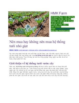 HMK Farm
Hồ Gươm Plaza - 110 Trần Phú,
Hà Đông, Hà Nội, Việt Nam
Mobile: +84 985 86 86 99 hoặc
+84 981 81 88 89
Whatspp, Viber, Zalo, fb
chat: hmkfarm
Email: hmkfarm.sale@gmail.com
Web: http://hmkfarm.com/
Nên mua hay không nên mua hệ thống
tưới nhỏ giọt
HMK FARM | TƯỚI NHỎ GIỌT | TƯỚI SÂN VƯỜN | NÔNG NGHIỆP CÔNG NGHỆCAO
Với một công nghệ hiện đại mới xuất hiện tại Việt Nam, nên rất nhiều người chăm sóc cây
cối băn khoăn nên hay không nên mua hệ thống tưới nhỏ giọt và mua ở đâu thì hợp lý và
đảm bảo chất lượng. Thực tế rằng, tại các khu nông nghiệp công nghệ cao đều đa số sử
dụng công nghệ mới này.
Giới thiệu về hệ thống tưới vườn cây
Hiện nay, hệ thống tưới nhỏ giọt tự động đã được nhiều người dân sử dụng khá phổ
biến, đặc biệt là vùng Đà Lạt – Lâm Đồng cùng một số tỉnh đầu tư nền nông nghiệp công
nghệ cao. Với những lợi ích rpx rang của hệ thống này, giúp cây phát triển một cách tốt
nhất, đồng thời giúp tiết kiệm nguồn nước, công sức tưới cây. Sự xuất hiện của hệ thống
tưới vườn cây này giúp người chăm sóc vườn cây giảm thiểu số lượng công việc, không
phải tốn thời gian của mình chỉ vào việc tưới cây như hình thức tưới cây cối bình thường.
 
