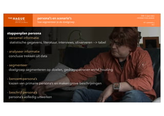 persona’s	
  en	
  scenario’s
hoe	
  segmenteer	
  je	
  de	
  doelgroep
IDM-­‐	
  E	
  open	
  data
INTERACTION	
  DESIGN
HT	
  1	
  periode	
  4
HCI
stappenplan persona
- verzamel informatie
statistische gegevens, literatuur, interviews, observeren --> tabel
- analyseer informatie
conclusie trekken uit data
- segmenteer
doelgroep segmenteren op doelen, gedragspatronen en/of houding
- benoem persona’s
kiezen van primaire persona’s en maken grove beschrijvingen
- beschrijf persona’s
persona’s volledig uitwerken
 