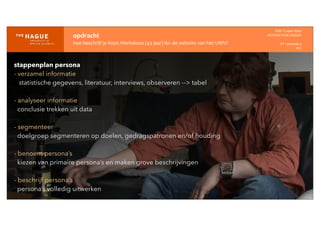 opdracht
hoe	
  beschrijf	
  je	
  Koos	
  Werkeloos	
  (43	
  jaar)	
  ikv	
  de	
  website	
  van	
  het	
  UWV?
IDM-­‐	
  E	
  open	
  data
INTERACTION	
  DESIGN
HT	
  1	
  periode	
  4
HCI
stappenplan persona
- verzamel informatie
statistische gegevens, literatuur, interviews, observeren --> tabel
- analyseer informatie
conclusie trekken uit data
- segmenteer
doelgroep segmenteren op doelen, gedragspatronen en/of houding
- benoem persona’s
kiezen van primaire persona’s en maken grove beschrijvingen
- beschrijf persona’s
persona’s volledig uitwerken
 