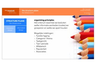 IDM-­‐	
  E	
  open	
  data
INTERACTION	
  DESIGN
HT	
  1	
  periode	
  4
HCI
the	
  structure	
  plane
the	
  infrastructure
STRUCTURE PLANE
the infrastructure
interaction
design
information
design
organizing principles
Het criterium waarmee we besluiten
welke informatie eenheden (nodes) we
groeperen en welke we apart houden
Mogelijke indelingen:
- Fysieke ligging
- Categorie / thema
- Taakgericht
- Tijd / periode
- Alfabetisch
- Populariteit
- Associaties
 
