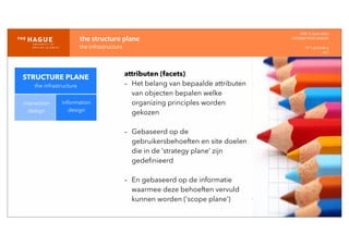 IDM-­‐	
  E	
  open	
  data
INTERACTION	
  DESIGN
HT	
  1	
  periode	
  4
HCI
the	
  structure	
  plane
the	
  infrastructure
STRUCTURE PLANE
the infrastructure
interaction
design
information
design
attributen (facets)
- Het belang van bepaalde attributen
van objecten bepalen welke
organizing principles worden
gekozen
- Gebaseerd op de
gebruikersbehoeften en site doelen
die in de ‘strategy plane’ zijn
gedeﬁnieerd
- En gebaseerd op de informatie
waarmee deze behoeften vervuld
kunnen worden (‘scope plane’)
 