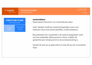 IDM-­‐	
  E	
  open	
  data
INTERACTION	
  DESIGN
HT	
  1	
  periode	
  4
HCI
the	
  structure	
  plane
the	
  infrastructure
STRUCTURE PLANE
the infrastructure
interaction
design
information
design
nomenclatuur
Systematisch benamen van verschillende zaken
doel: idealiter heeft een wetenschappelijke naam voor
iedereen die ermee werkt dezelfde, unieke betekenis.
Bijvoorbeeld: Een voorbeeld is de wetenschappelijke naam
van het madeliefje, Bellis perennis. Hierin is Bellis de
geslachtsnaam terwijl perennis de soortaanduiding is.
Spreek de taal van je gebruikers en doe dit op een consistente
wijze
 