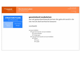 IDM-­‐	
  E	
  open	
  data
INTERACTION	
  DESIGN
HT	
  1	
  periode	
  4
HCI
the	
  structure	
  plane
the	
  infrastructure
STRUCTURE PLANE
the infrastructure
interaction
design
information
design
gecontroleerd vocabularium
een set gestandaardiseerde termen die gebruikt wordt in de
site met als doel eenheid te bewaren
voorbeeld:
vervoermiddelen
NT gemotoriseerde vervoermiddelen
NT automobielen
NT vliegtuigen
NT niet gemotoriseerde vervoermiddelen
NT ﬁetsen
NT stuur
NT zadel
 
