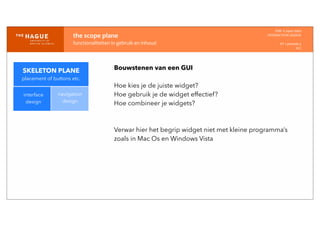 IDM-­‐	
  E	
  open	
  data
INTERACTION	
  DESIGN
HT	
  1	
  periode	
  4
HCI
the	
  scope	
  plane
functionaliteiten	
  in	
  gebruik	
  en	
  inhoud
interface
design
navigation
design
Bouwstenen van een GUI
Hoe kies je de juiste widget?
Hoe gebruik je de widget effectief?
Hoe combineer je widgets?
Verwar hier het begrip widget niet met kleine programma’s
zoals in Mac Os en Windows Vista
SKELETON PLANE
placement of buttons etc.
 
