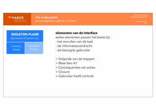 IDM-­‐	
  E	
  open	
  data
INTERACTION	
  DESIGN
HT	
  1	
  periode	
  4
HCI
the	
  scope	
  plane
functionaliteiten	
  in	
  gebruik	
  en	
  inhoud
interface
design
navigation
design
elementen van de interface
welke elementen passen het beste bij:
- het vervullen van de taak
- de informatieoverdracht
- de beoogde gebruiker
> Volgorde van de stappen
> Waar ben ik?
> Concequenties van acties
> Closure
> Gebruiker heeft controle
SKELETON PLANE
placement of buttons etc.
 