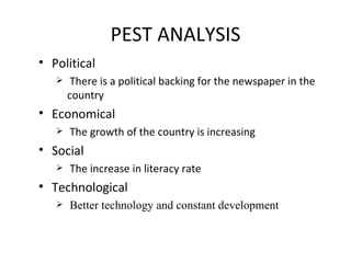 PEST ANALYSIS Political There is a political backing for the newspaper in the  country Economical The growth of the country is increasing  Social  The increase in literacy rate  Technological Better technology and constant development 