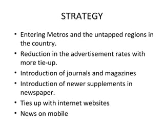 STRATEGY Entering Metros and the untapped regions in the country. Reduction in the advertisement rates with more tie-up. Introduction of journals and magazines Introduction of newer supplements in newspaper. Ties up with internet websites News on mobile 