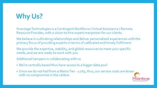 Our strategies are defined and structured and thus make it easier to achieve timely
fulfilment. Our steps of working are as follows:
Why Us?(Cntd..)
www.hvantagetechnologies.com | info@hvantagetechnologies.com
RFP (Request for
Proposal)
Proposal to the
Client
Understanding
Requisites
Map Parameters
Start the quest for
the Experts
Gather Experts
Deliver your
Contingent
Workforce
 