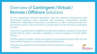 At any organization demand dependent work like seasonal
employment, paid internships, freelance work, contracts and
temporary employment requires freelancers, independent
contractors, consultants, or other outsourced and non-
permanent workers who are hired on a project basis can be
termed as Contingent workers.
They all are excluded from any benefits which are offered to a
regular employee.
Overview of Contingent Workforce
www.hvantagetechnologies.com | info@hvantagetechnologies.com
 