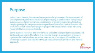 In less than a decade, businesses have spectacularly increased the involvement of
Contingent/Virtual/Remote resources exponentially as the hassle of rising labour
expenses, uncertainty in market, expectations of employees and dissatisfaction
despite great perks has grown unmanageable and therefore the involvement of a work
force which will quickly adapt to plug conditions and shall not be a bearing
responsibility has increased rapidly.
Some business resources and functions are critical to an organization’s success and
continued operations. Therefore, it is essential that an organization's processes
operate effectively without excessive interruption. Contingent/Virtual/Remote
workforce supports this objective through their periodic involvement and flexible
approach.
Purpose
www.hvantagetechnologies.com | info@hvantagetechnologies.com
 
