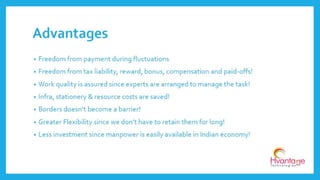 • Freedom from payment during fluctuations
• Freedom from tax liability, reward, bonus, compensation and paid-offs!
• Work quality is assured since experts are arranged to manage the task!
• Infra, stationery & resource costs are saved!
• Borders doesn’t become a barrier!
• Greater Flexibility since we don’t have to retain them for long!
• Less investment since manpower is easily available in Indian economy!
Advantages
www.hvantagetechnologies.com | info@hvantagetechnologies.com
 