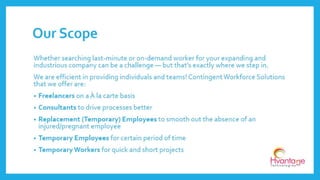 Whether searching last-minute or on-demand worker for your expanding and
industrious company can be a challenge — but that’s exactly where we step in.
We are efficient in providing individuals and teams! Contingent Workforce Solutions
that we offer are:
• Freelancers on a À la carte basis
• Consultants to drive processes better
• Replacement (Temporary) Employees to smooth out the absence of an
injured/pregnant employee
• Temporary Employees for certain period of time
• Temporary Workers for quick and short projects
Our Scope
www.hvantagetechnologies.com | info@hvantagetechnologies.com
 