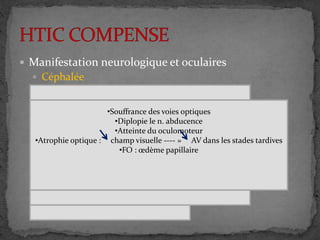  Manifestation neurologique et oculaires
 Céphalée
 Altération oculomoteur
 Autres signes
•Vertige
•Acouphène
•Trouble cognitifs
•Crise épileptique
•Frontal , orbitaire , occipitale
•Fin de la nuit
•Changement de position
•Intermittent -----» continue
•Répond au antalgique ----- » pharmaco résistant
•vomissement en jet
•Souffrance des voies optiques
•Diplopie le n. abducence
•Atteinte du oculomoteur
•Atrophie optique : champ visuelle ---- » AV dans les stades tardives
•FO : œdème papillaire
 