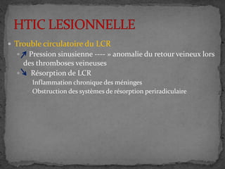  Trouble circulatoire du LCR
 Pression sinusienne ---- » anomalie du retour veineux lors
des thromboses veineuses
 Résorption de LCR
 Inflammation chronique des méninges
 Obstruction des systèmes de résorption periradiculaire
 
