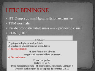  HTIC sup a 20 mmHg sans lésion expansive
 TDM normale
 Pas de pronostic vitale mais ---- » pronostic visuel
 CLINIQUE :
 ETIOLOGIE : Céphalée
Œdème papillaire
Ombres de vision
Diplopie
AV conserver en 1ere temps puis chute
Acouphène
Bourdonnement
•CRITERE DE DANDY
HIC sans signe de focalisation
Neuro-imagerie normale
LCR normale
•Physiopathologie est mal précisée
•À scinder en idiopathique et secondaires
1) Idiopathique :
FR sexe féminin et obésité
Irrégularité menstruelle et grossesse
2) Secondaires :
Endocrinopathie
Déficit en vit A
Prise médicamenteuse (ttt hormonale , cimétidine ,lithium )
Diverses pathologie ( Sd de l’apnée de sommeil ,IR …)
 