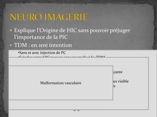  Explique l’Origine de HIC sans pouvoir préjuger
l’importance de la PIC
 TDM : en 1ere intention
 IRM
 Angioscanner
•Sans et avec injection de PC
•Scinder entre HIC avec ou sans anomalie à la TDM
•Signe direct
Lésions expansives
Vasculaires
Dynamique de LCR
Œdème perilésionnel
•Signe indirect
Effacement des sillon corticaux
Effacement citerne de la base du crane
Effet de masse
Engagement cérébral
•En absence de décompensation clinique menaçante
•Demander devant un TDM normal
•Modification anatomique sous effet de masse mieux visible
•Signe indirect de HICB région périorbitaire
Malformation vasculaire
 